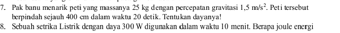 Pak banu menarik petiyang massanya 25 kg dengan percepatan gravitasi 1,5m/s^2. Pet i tersebut 
berpindah sejauh 400 cm dalam waktu 20 detik. Tentukan dayanya! 
8. Sebuah setrika Listrik dengan daya 300 W digunakan dalam waktu 10 menit. Berapa joule energi