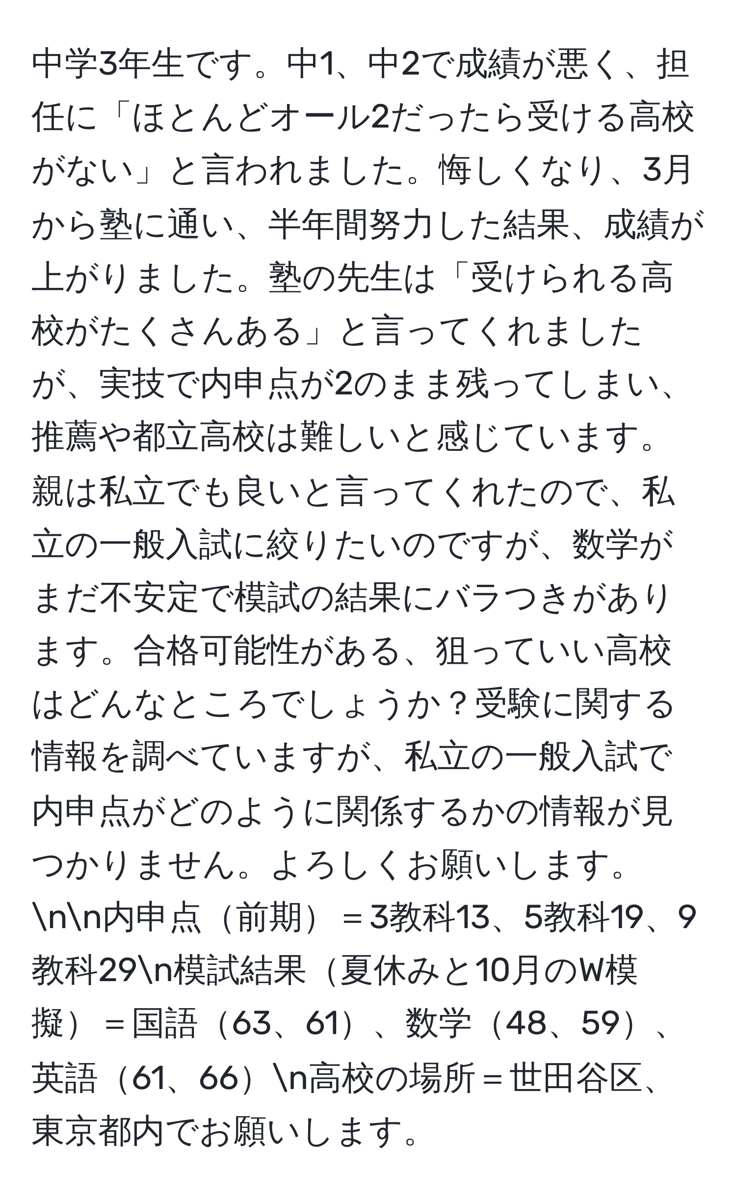 中学3年生です。中1、中2で成績が悪く、担任に「ほとんどオール2だったら受ける高校がない」と言われました。悔しくなり、3月から塾に通い、半年間努力した結果、成績が上がりました。塾の先生は「受けられる高校がたくさんある」と言ってくれましたが、実技で内申点が2のまま残ってしまい、推薦や都立高校は難しいと感じています。親は私立でも良いと言ってくれたので、私立の一般入試に絞りたいのですが、数学がまだ不安定で模試の結果にバラつきがあります。合格可能性がある、狙っていい高校はどんなところでしょうか？受験に関する情報を調べていますが、私立の一般入試で内申点がどのように関係するかの情報が見つかりません。よろしくお願いします。nn内申点前期＝3教科13、5教科19、9教科29n模試結果夏休みと10月のW模擬＝国語63、61、数学48、59、英語61、66n高校の場所＝世田谷区、東京都内でお願いします。