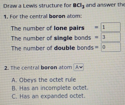 Draw a Lewis structure for BCl_3 and answer the
1. For the central boron atom:
The number of Ione pairs =1
The number of single bonds =3  1/2 
The number of double bonds =□ 0
2. The central boron atom A
A. Obeys the octet rule
B. Has an incomplete octet.
C. Has an expanded octet.