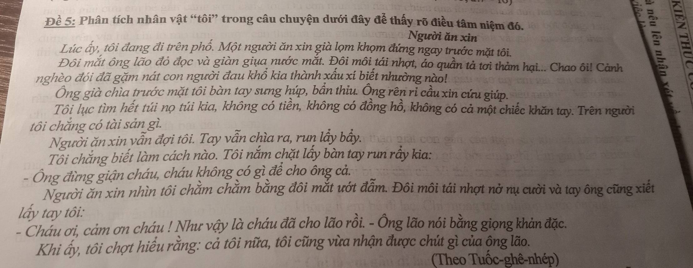 Đề 5: Phân tích nhân vật “tôi” trong câu chuyện dưới đây để thấy rõ điều tâm niệm đó. 
Người ăn xìn 
Lúc ấy, tôi đang đi trên phố. Một người ăn xin già lọm khọm đứng ngay trước mặt tôi. 
Đôi mắt ông lão đỏ đọc và giàn giụa nước mắt. Đôi môi tái nhợt, áo quần tả tơi thảm hại... Chao ôi! Cảnh 
nghèo đói đã gặm nát con người đau khổ kia thành xấu xí biết nhường nào! 
Ông già chìa trước mặt tôi bàn tay sưng húp, bần thiu. Ông rên rỉ cầu xin cứu giúp. 
Tôi lục tìm hết túi nọ túi kia, không có tiền, không có đồng hồ, không có cả một chiếc khăn tay. Trên người 
tôi chắng có tài sản gì. 
Người ăn xin yẫn đợi tôi. Tay vẫn chìa ra, run lầy bầy. 
Tôi chắng biết làm cách nào. Tôi nắm chặt lấy bàn tay run rầy kia: 
Ông đừng giận cháu, cháu không có gì để cho ông cả. 
Người ăn xin nhìn tôi chằm chằm bằng đôi mắt ướt đẫm. Đôi môi tái nhợt nở nụ cười và tay ông cũng xiết 
lấy tay tôi: 
- Cháu ơi, cảm ơn cháu ! Như vậy là cháu đã cho lão rồi. - Ông lão nói bằng giọng khản đặc. 
Khi ấy, tôi chợt hiểu rằng: cả tôi nữa, tôi cũng vừa nhận được chút gì của ộng lão. 
(Theo Tuốc-ghê-nhép)