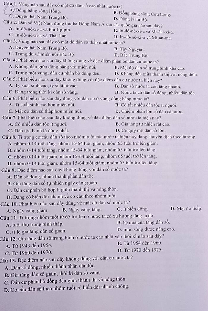 Vùng nào sau đây có mật độ dân số cao nhất nước ta?
Đồng bằng sông Hồng, B. Đồng băng sông Cửu Long.
C. Duyên hải Nam Trung Bộ. D. Đông Nam Bộ
Câu 2. Dân số Việt Nam đứng thứ ba Đông Nam Á sau các quốc gia nào sau dây?
A. In-đô-nê-xi-a và Phi-lip-pin B. ln-dô-nê-xi-a và Ma-lai-xi-a.
C. In-đô-nê-xi-a và Thái Lan. D. ln-dô-nê-xi-a và Mi-an-ma.
Câu 3. Vùng nào sau đây có mật độ dân số thấp nhất nước ta?
A. Duyên hải Nam Trung Bộ. B. Tây Nguyên
C. Trung du và miền núi Bắc Bộ D. Bắc Trung Bộ.
Câu 4. Phát biểu nào sau đây không đùng về đặc điểm phân bố dân cư nước ta?
A. Không đều giữa đồng bằng với miền núi. B. Mật độ dân số trung binh khá cao.
C. Trong một vùng, dân cư phân bố đồng đều. D. Không đều giữa thành thị với nông thôn.
Câu 5. Phát biểu nào sau đây không đúng với đặc điểm dân cư nước ta hiện nay?
A. Tỷ suất sinh cao, tỷ suất tử cao. B. Dân số nước ta còn tăng nhanh.
C. Đang trong thời kì dân số vàng D. Nước ta có dân số đông, nhiều dân tộc.
Câu 6. Phát biểu nào sau đây đủng với dân cư ở vùng đồng bằng nước ta?
A. Tí suất sinh cao hơn miền núi. B. Có rắt nhiều dân tộc ít người.
C. Mật độ dân số thấp hơn miền núi. D. Chiếm phần lớn số dân cả nước.
Câu 7. Phát biểu nào sau đây không đúng về đặc điểm dân số nước ta hiện nay?
A. Có nhiều dân tộc ít người. B. Gia tăng tự nhiên rất cao.
C. Dân tộc Kinh là đông nhất. D. Có quy mô dân số lớn.
Câu 8. Tỉ trọng cơ cầu dân số theo nhóm tuổi của nước ta hiện nay đang chuyển dịch theo hướng
A. nhóm 0-14 tuổi tăng, nhóm 15-64 tuổi giám, nhóm 65 tuổi trở lên giám.
B. nhóm 0-14 tuổi tăng, nhóm 15-64 tuổi giảm, nhóm 65 tuổi trở lên tăng.
C. nhóm 0-14 tuổi giảm, nhóm 15-64 tuổi tăng, nhóm 65 tuổi trở lên tăng.
D. nhóm 0-14 tuổi giảm, nhóm 15-64 tuổi giảm, nhóm 65 tuổi trở lên tăng.
Câu 9. Đặc điểm nào sau đây không đùng với dân số nước ta?
A. Dân số đông, nhiều thành phần dân tộc.
B. Gia tăng dân số tự nhiên ngày càng giảm.
C. Dân cư phân bố hợp lí giữa thành thị và nông thôn.
D. Đang có biến đổi nhanh về cơ cấu theo nhóm tuổi
Câu 10. Phát biểu nào sau dây đúng về mật độ dân số nước ta?
A. Ngày cảng giảm. B. Ngày càng tăng. C. Ít biến động D. Mật độ thắp
Câu 11. Tỉ trọng nhóm tuổi từ 65 trở lên ở nước ta có xu hướng tăng là do
A. tuổi thọ trung bình thấp B. hệ quả của tăng dân số.
C. tỉ lệ gia tăng dân số giám D. mức sống được nâng cao.
Câu 12. Gia tăng dân số trung bình ở nước ta cao nhất vào thời kì nào sau dây?
A. Từ 1943 đến 1954. B. Từ 1954 đến 1960
C. Từ 1960 đến 1970.  D. Từ 1970 đến 1975.
Câu 13. Đặc điểm nảo sau đây không dúng với dân cư nước ta?
A. Dân số đông, nhiều thành phần dân tộc.
B. Gia tăng dân số giảm, thời kì dân số vàng.
C. Dân cư phân bố đồng đều giữa thành thị và nông thôn.
D. Cơ cầu dân số theo nhóm tuổi có biến đổi nhanh chóng