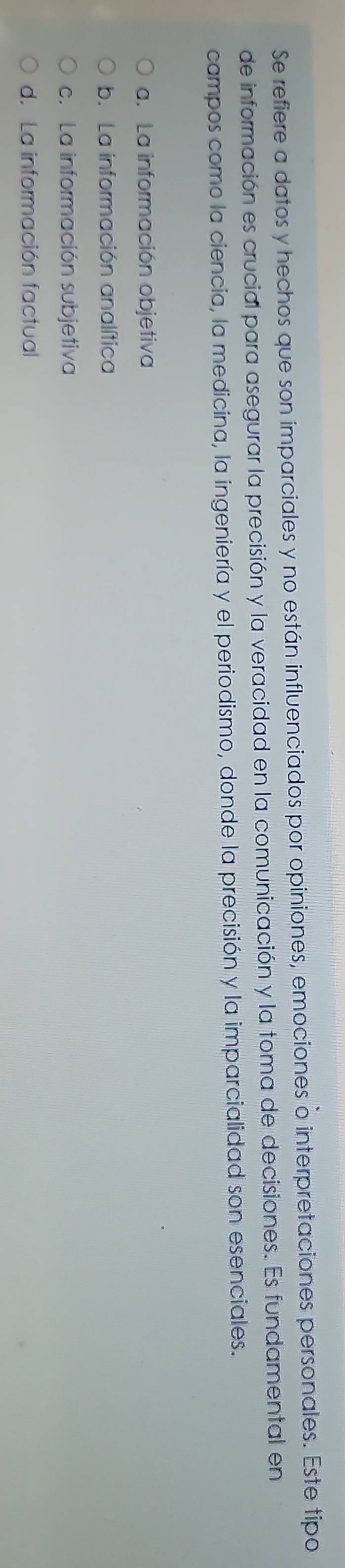 Se refiere a datos y hechos que son imparciales y no están influenciados por opiniones, emociones o interpretaciones personales. Este tipo
de información es crucial para asegurar la precisión y la veracidad en la comunicación y la toma de decisiones. Es fundamental en
campos como la ciencia, la medicina, la ingeniería y el periodismo, donde la precisión y la imparcialidad son esenciales.
a. La información objetiva
b. La información analítica
c. La información subjetiva
d. La información factual