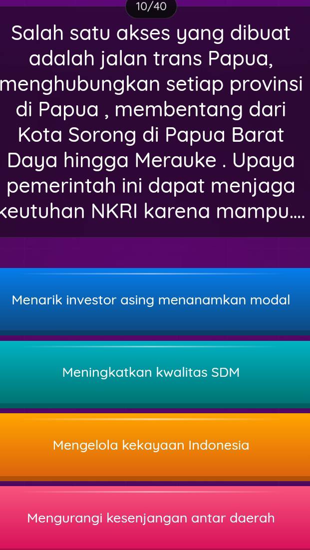 10/40
Salah satu akses yang dibuat
adalah jalan trans Papua,
menghubungkan setiap provinsi
di Papua , membentang dari
Kota Sorong di Papua Barat
Daya hingga Merauke . Upaya
pemerintah ini dapat menjaga
keutuhan NKRI karena mampu....
Menarik investor asing menanamkan modal
Meningkatkan kwalitas SDM
Mengelola kekayaan Indonesia
Mengurangi kesenjangan antar daerah