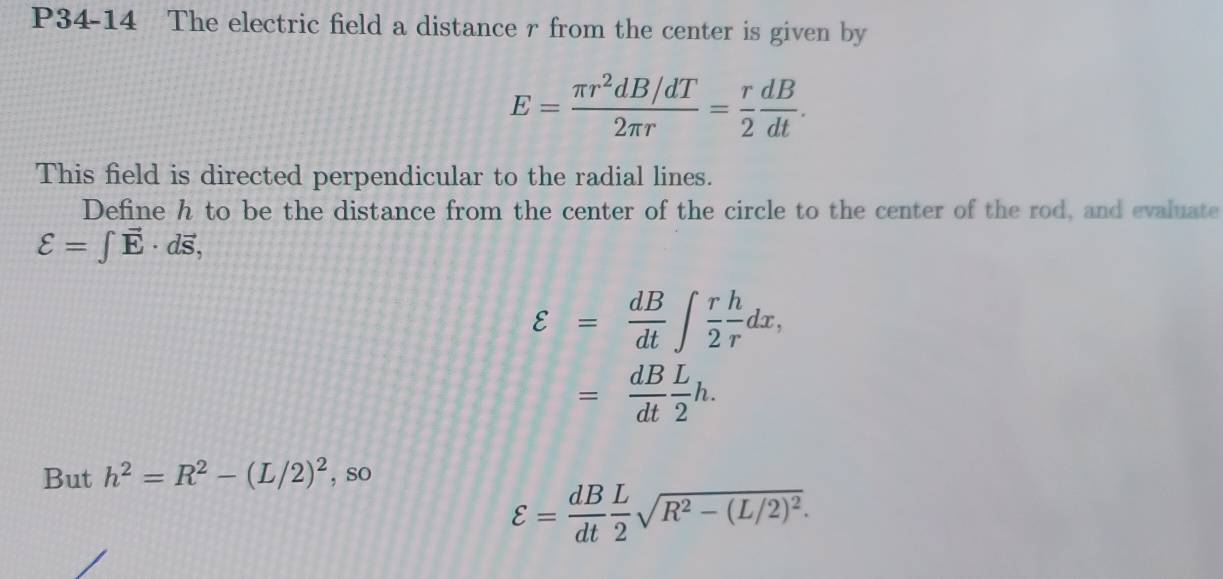 P34-14 The electric field a distance r from the center is given by
E= (π r^2dB/dT)/2π r = r/2  dB/dt . 
This field is directed perpendicular to the radial lines. 
Define h to be the distance from the center of the circle to the center of the rod, and evaluate
ell =∈t vector E· dvector s,
varepsilon = dB/dt ∈t  r/2  h/r dx,
= dB/dt  L/2 h. 
But h^2=R^2-(L/2)^2 , sO
varepsilon = dB/dt  L/2 sqrt(R^2-(L/2)^2).