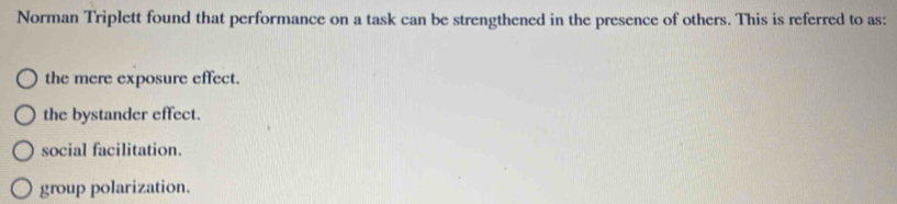 Norman Triplett found that performance on a task can be strengthened in the presence of others. This is referred to as:
the mere exposure effect.
the bystander effect.
social facilitation.
group polarization.