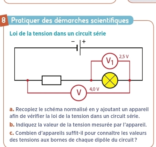 Pratiquer des démarches scientifiques
Loi de la tension dans un circuit série
a. Recopiez le schéma normalisé en y ajoutant un appareil
afin de vérifier la loi de la tension dans un circuit série.
b. Indiquez la valeur de la tension mesurée par l’appareil.
c. Combien d’appareils suffit-il pour connaître les valeurs
des tensions aux bornes de chaque dipôle du circuit?