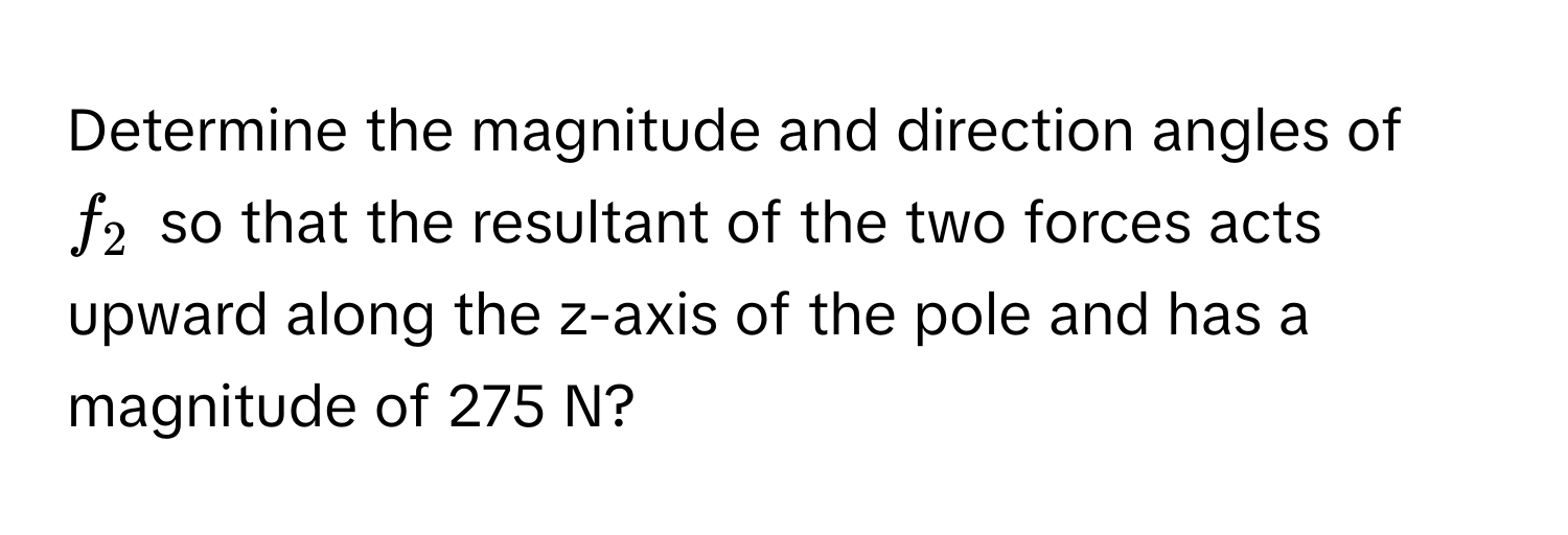 Determine the magnitude and direction angles of $f_2$ so that the resultant of the two forces acts upward along the z-axis of the pole and has a magnitude of 275 N?