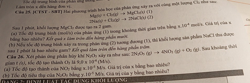 Tốc độ trung bình của phản ứng trong
Làm tròn x đến hàng đơn vị.
Câu 25. [CTST - SBT] Hai phương trình hóa học của phản ứng xảy ra với cùng một lượng Cl₂ như sau:
Mg(s)+Cl_2(g)to MgCl_2(s)(1)
2Na(s)+Cl_2(g)to 2NaCl(s)(2)
Ch
Sau 1 phút, khối lượng MgCl_2 được tạo ra 2 gam.
(a) Tốc độ trung bình (mol/s) của phản ứng (1) trong khoảng thời gian trên bang x.10^(-4) mol/s. Giá trị của x
bằng bao nhiêu? Kết quả x làm tròn đến hàng phần mười.
(b) Nếu tốc độ trung bình xảy ra trong phản ứng (2) tương đương (1), thì khối lượng sản phầm NaCl thu được
sau 1 phút là bao nhiêu gam? Kết quả làm tròn đến hàng phần trăm.
Câu 26. Xét phản ứng phân hủy khí N_2O xảy ra như sau: 2N_2O_5(g)to 4NO_2(g)+O_2(g). Sau khoảng thời
gian t(s) 0, tốc độ tạo thành O_2 là 9,0* 10^(-6)(M/s).
(a) Tốc độ tạo thành của NO_2 bằng x. 10^(-5)M/s 3. Giá trị của x bằng bao nhiêu?
(b) Tốc độ tiêu thụ của N_2O_5 bàng y. 10^(-5)M/s. Giá trị của y bằng bao nhiêu?
Dang 2: đinh Luát tác dung khôi Lượng