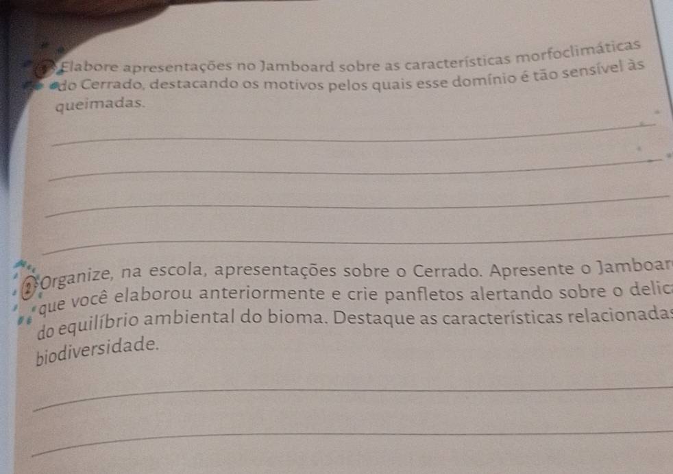 Elabore apresentações no Jamboard sobre as características morfoclimáticas 
do Cerrado, destacando os motivos pelos quais esse domínio é tão sensível às 
_ 
queimadas. 
_ 
_ 
_ 
2 Organize, na escola, apresentações sobre o Cerrado. Apresente o Jamboar 
que você elaborou anteriormente e crie panfletos alertando sobre o delic 
do equilíbrio ambiental do bioma. Destaque as características relacionada 
biodiversidade. 
_ 
_