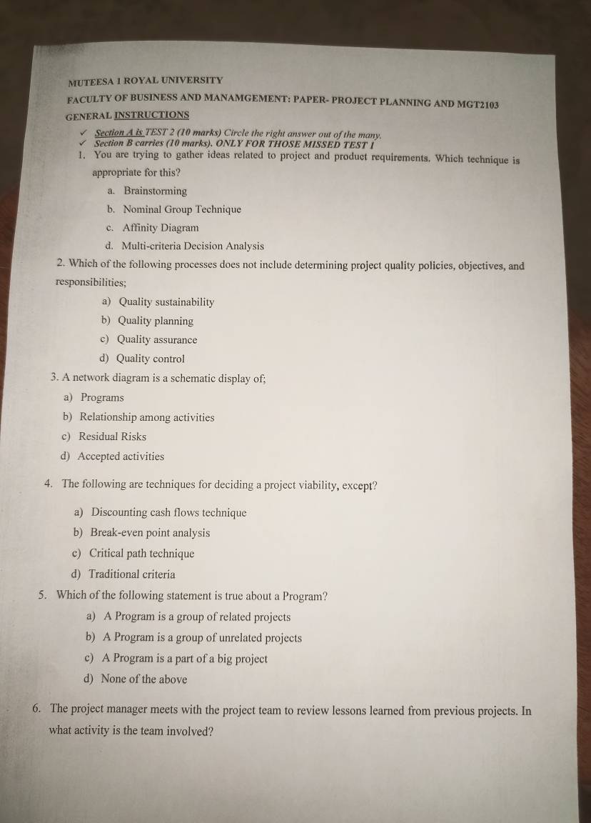 MUTEESA 1 ROYAL UNIVERSITY
FACULTY OF BUSINESS AND MANAMGEMENT: PAPER- PROJECT PLANNING AND MGT2103
GENERAL INSTRUCTIONS
Section A is TEST 2 (10 marks) Circle the right answer out of the many.
Section B carries (10 marks). ONLY FOR THOSE MISSED TEST 1
1. You are trying to gather ideas related to project and product requirements. Which technique is
appropriate for this?
a. Brainstorming
b. Nominal Group Technique
c. Affinity Diagram
d. Multi-criteria Decision Analysis
2. Which of the following processes does not include determining project quality policies, objectives, and
responsibilities;
a) Quality sustainability
b) Quality planning
c) Quality assurance
d) Quality control
3. A network diagram is a schematic display of;
a) Programs
b) Relationship among activities
c) Residual Risks
d) Accepted activities
4. The following are techniques for deciding a project viability, except?
a) Discounting cash flows technique
b) Break-even point analysis
c) Critical path technique
d) Traditional criteria
5. Which of the following statement is true about a Program?
a) A Program is a group of related projects
b) A Program is a group of unrelated projects
c) A Program is a part of a big project
d) None of the above
6. The project manager meets with the project team to review lessons learned from previous projects. In
what activity is the team involved?