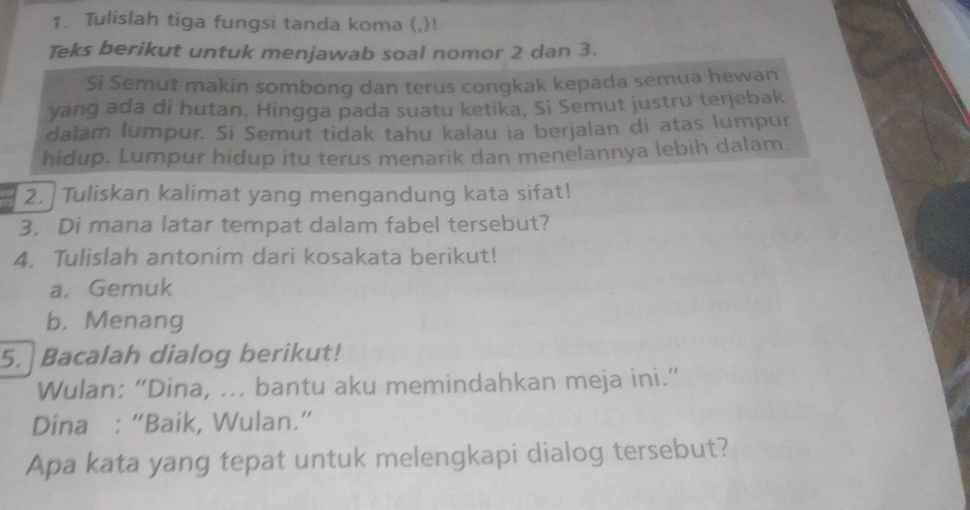 Tulislah tiga fungsi tanda koma (,)! 
Teks berikut untuk menjawab soal nomor 2 dan 3. 
Si Semut makin sombong dan terus congkak kepada semua hewan 
yang ada di hutan. Hingga pada suatu ketika, Si Semut justru terjebak 
dalam lumpur. Si Semut tidak tahu kalau ia berjalan di atas lumpur 
hidup. Lumpur hidup itu terus menarik dan menelannya lebih dalam. 
2. Tuliskan kalimat yang mengandung kata sifat! 
3. Di mana latar tempat dalam fabel tersebut? 
4. Tulislah antonim dari kosakata berikut! 
a. Gemuk 
b. Menang 
5. Bacalah dialog berikut! 
Wulan: “Dina, ... bantu aku memindahkan meja ini.” 
Dina : “Baik, Wulan.” 
Apa kata yang tepat untuk melengkapi dialog tersebut?