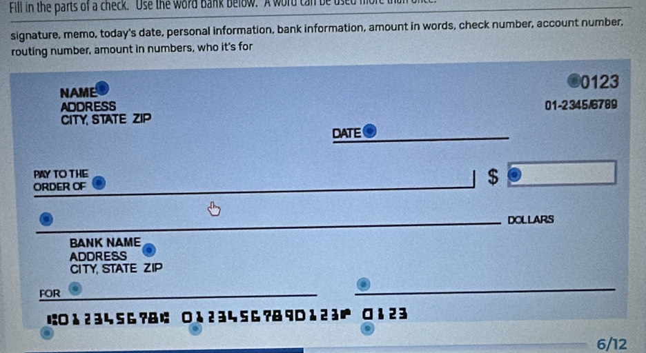 Fill in the parts of a check. Use the word bank below. A word can be used mor 
signature, memo, today's date, personal information, bank information, amount in words, check number, account number, 
routing number, amount in numbers, who it's for
0123
NAME 
ADDRESS 01-2345/6789 
CITY STATE ZIP 
DATE 
PAY TO THE 
ORDER OF
$
_ 
DOLLARS 
BANK NAME 
ADDRESS 
CITYSTATE ZIP 
FOR 
_ 
に○ 1 2 34 56 ?& ; ○る 2 3 4 SG ?& 9 D 1 2 3 ¤ 1 2 3
6/12