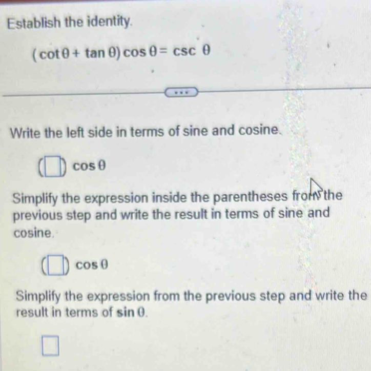 Establish the identity.
(cot θ +tan θ )cos θ =csc θ
Write the left side in terms of sine and cosine.
(□ )cos θ
Simplify the expression inside the parentheses from the
previous step and write the result in terms of sine and
cosine.
(□ )cos θ
Simplify the expression from the previous step and write the
result in terms of sin θ.