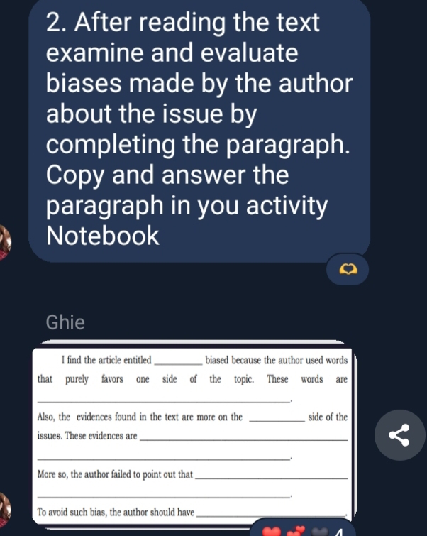 After reading the text 
examine and evaluate 
biases made by the author 
about the issue by 
completing the paragraph. 
Copy and answer the 
paragraph in you activity 
Notebook 
Ghie 
I find the article entitled _biased because the author used words 
that purely favors one side of the topic. These words are 
_ 
Also, the evidences found in the text are more on the _side of the 
issues. These evidences are_ 
_. 
More so, the author failed to point out that_ 
_ 
To avoid such bias, the author should have_