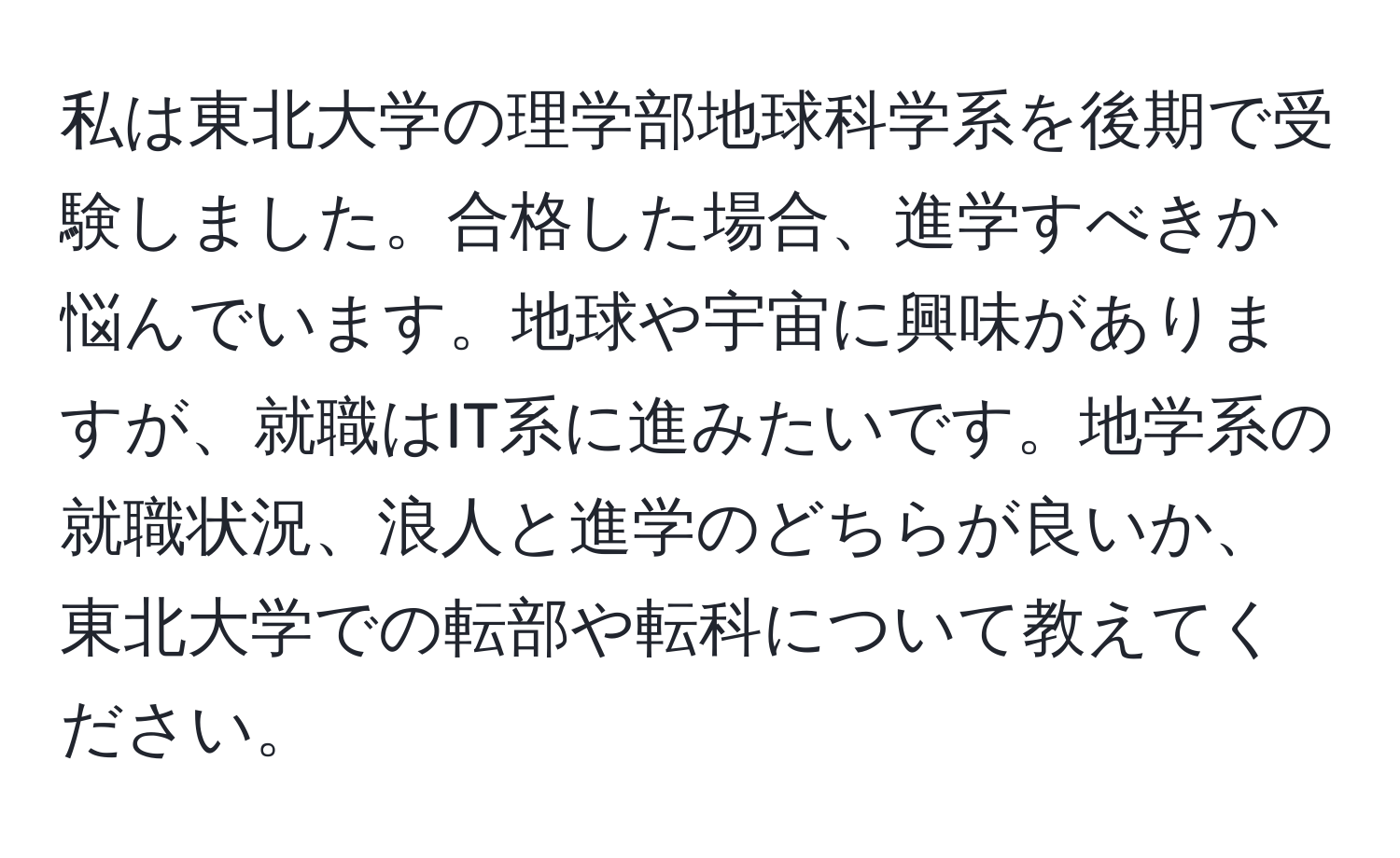 私は東北大学の理学部地球科学系を後期で受験しました。合格した場合、進学すべきか悩んでいます。地球や宇宙に興味がありますが、就職はIT系に進みたいです。地学系の就職状況、浪人と進学のどちらが良いか、東北大学での転部や転科について教えてください。