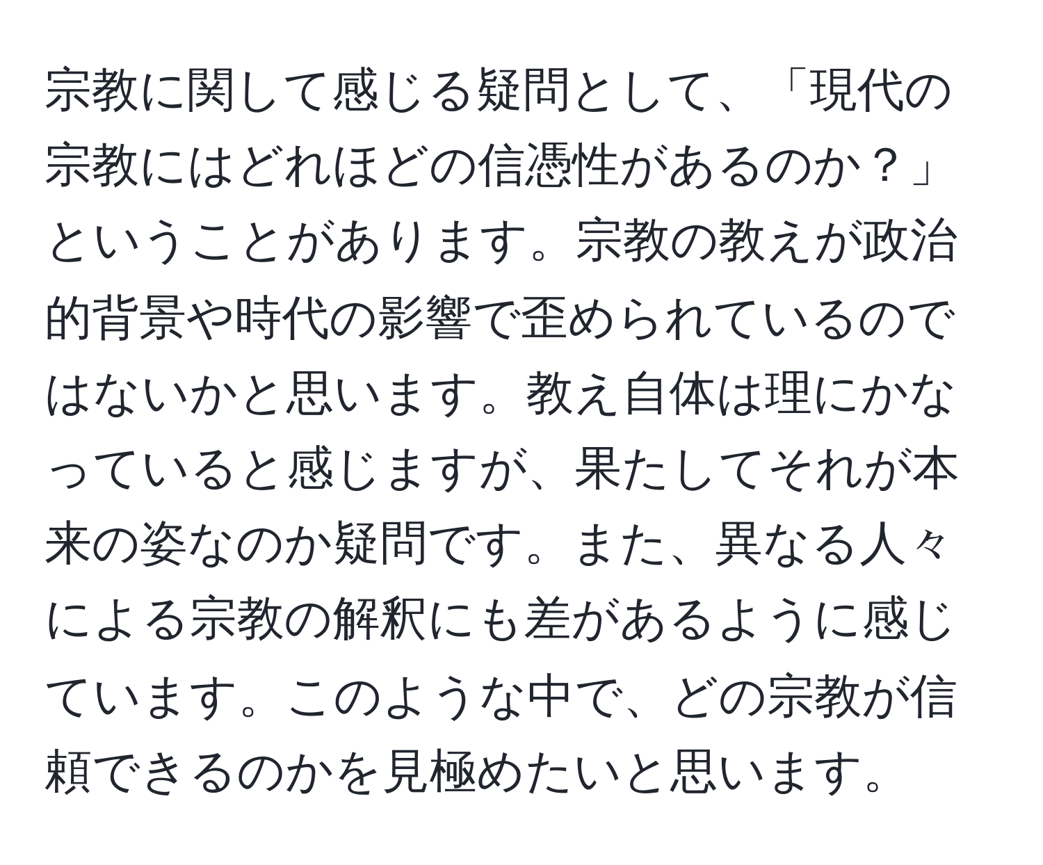 宗教に関して感じる疑問として、「現代の宗教にはどれほどの信憑性があるのか？」ということがあります。宗教の教えが政治的背景や時代の影響で歪められているのではないかと思います。教え自体は理にかなっていると感じますが、果たしてそれが本来の姿なのか疑問です。また、異なる人々による宗教の解釈にも差があるように感じています。このような中で、どの宗教が信頼できるのかを見極めたいと思います。