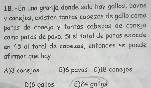 18.-En una granja donde solo hay gallos, pavos
y conejos, existen tantas cabezas de gallo como
patas de conejo y tantas cabezas de conejo
como patas de pavo. Si el total de patas excede
en 45 al total de cabezas, entonces se puede
afirmar que hay
A) 3 conejos B) 6 pavos C) 18 conejos
D) 6 gallos E) 24 gallos