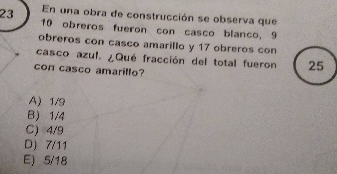 En una obra de construcción se observa que
10 obreros fueron con casco blanco, 9
obreros con casco amarillo y 17 obreros con
casco azul. ¿Qué fracción del total fueron
con casco amarillo?
25
A 1/9
B) 1/4
C 4/9
D 7/11
E 5/18