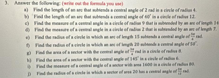 Answer the following; (write out the formula you use) 
a) Find the length of an arc that subtends a central angle of 2 rad in a circle of radius 4. 
b) Find the length of an arc that subtends a central angle of 40° in a circle of radius 12. 
c) Find the measure of a central angle in a circle of radius 9 that is subtended by an arc of length 14
d) Find the measure of a central angle in a circle of radius 2 that is subtended by an arc of length 7. 
e) Find the radius of a circle in which an arc of length 15 subtends a central angle of  5π /6  rad. 
f) Find the radius of a circle in which an arc of length 20 subtends a central angle of 50°. 
g) Find the area of a sector with the central angle of  3π /4  rad in a circle of radius 8. 
h) Find the area of a sector with the central angle of 145° in a circle of radius 6. 
i) Find the measure of a central angle of a sector with area 1600 in a circle of radius 80. 
j) Find the radius of a circle in which a sector of area 20 has a central angle of  5π /12  rad.