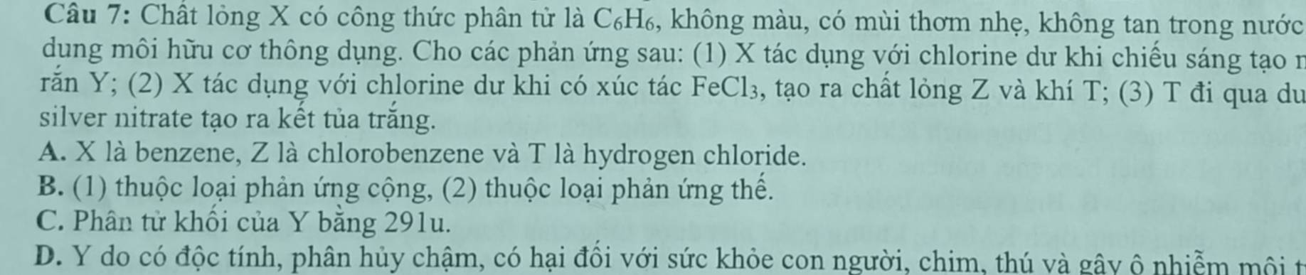 Chất lỏng X có công thức phân tử là C₆H₆, không màu, có mùi thơm nhẹ, không tan trong nước
dung môi hữu cơ thông dụng. Cho các phản ứng sau: (1) X tác dụng với chlorine dư khi chiếu sáng tạo n
rắn Y; (2) X tác dụng với chlorine dư khi có xúc tác FeCl₃, tạo ra chất lỏng Z và khí T; (3) T đi qua du
silver nitrate tạo ra kết tủa trăng.
A. X là benzene, Z là chlorobenzene và T là hydrogen chloride.
B. (1) thuộc loại phản ứng cộng, (2) thuộc loại phản ứng thể.
C. Phân tử khối của Y bằng 291u.
D. Y do có độc tính, phân hủy chậm, có hại đổi với sức khỏe con người, chim, thú và gây ô nhiễm mội t