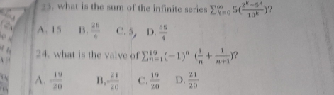 what is the sum of the infinite series sumlimits  _(k=o)^(∈fty)5( (2^k+5^k)/10^k ) ?
A. 15 B.  25/4  C. 5 D.  65/4 
24. what is the valve of sumlimits  _(n=1)^(19)(-1)^n( 1/n + 1/n+1 ) ？
x “
 N A.  19/20  B,  21/20  C.  19/20  D.  21/20 