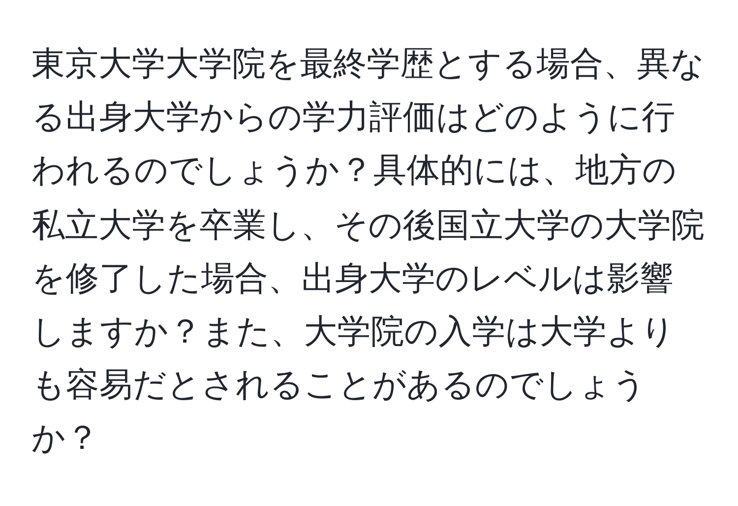 東京大学大学院を最終学歴とする場合、異なる出身大学からの学力評価はどのように行われるのでしょうか？具体的には、地方の私立大学を卒業し、その後国立大学の大学院を修了した場合、出身大学のレベルは影響しますか？また、大学院の入学は大学よりも容易だとされることがあるのでしょうか？