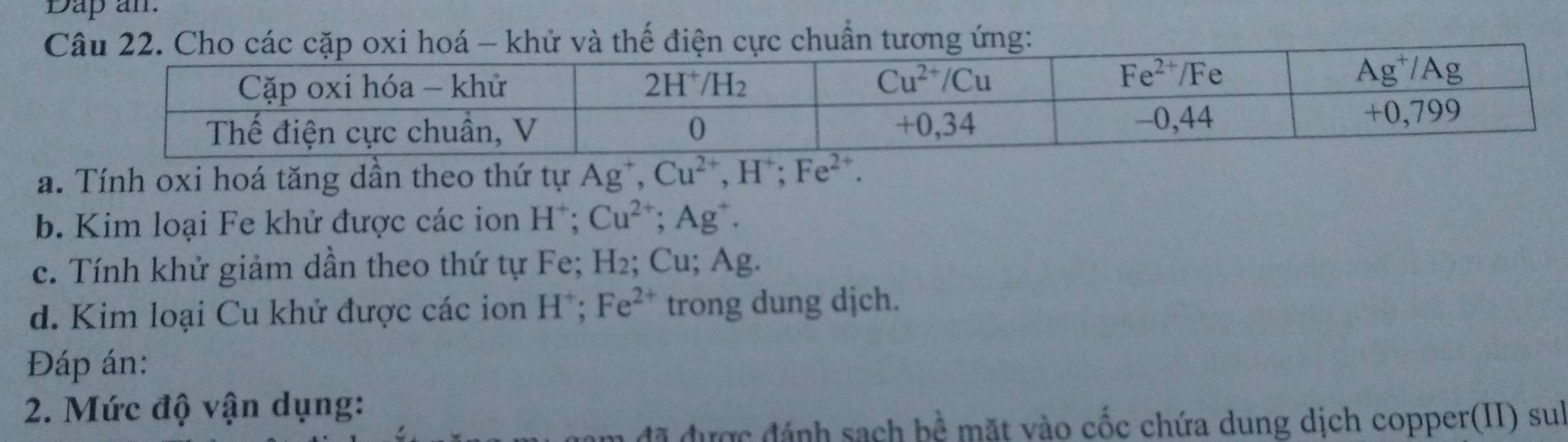 Dap an
 
a. Tính oxi hoá tăng dần theo thứ tự Ag^+,Cu^(2+),H^+;Fe^(2+).
b. Kim loại Fe khử được các ion H^+;Cu^(2+);Ag^+.
c. Tính khử giảm dần theo thứ tự Fe; H_2; Cu; Ag.
d. Kim loại Cu khử được các ion Hồ; Fe^(2+) trong dung dịch.
Đáp án:
2. Mức độ vận dụng:
đã được đánh sạch bề mặt vào cốc chứa dung dịch copper(II) sul