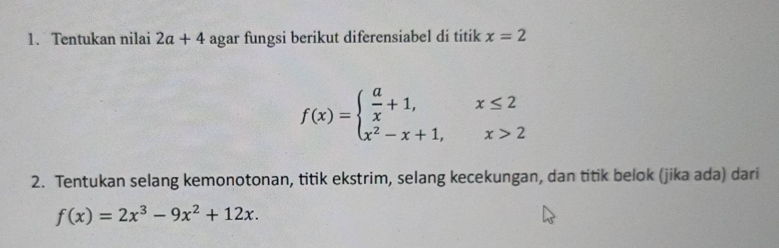 Tentukan nilai 2a+4 agar fungsi berikut diferensiabel di titik x=2
f(x)=beginarrayl  a/x +1,x≤ 2 x^2-x+1,x>2endarray.
2. Tentukan selang kemonotonan, titik ekstrim, selang kecekungan, dan titik belok (jika ada) dari
f(x)=2x^3-9x^2+12x.