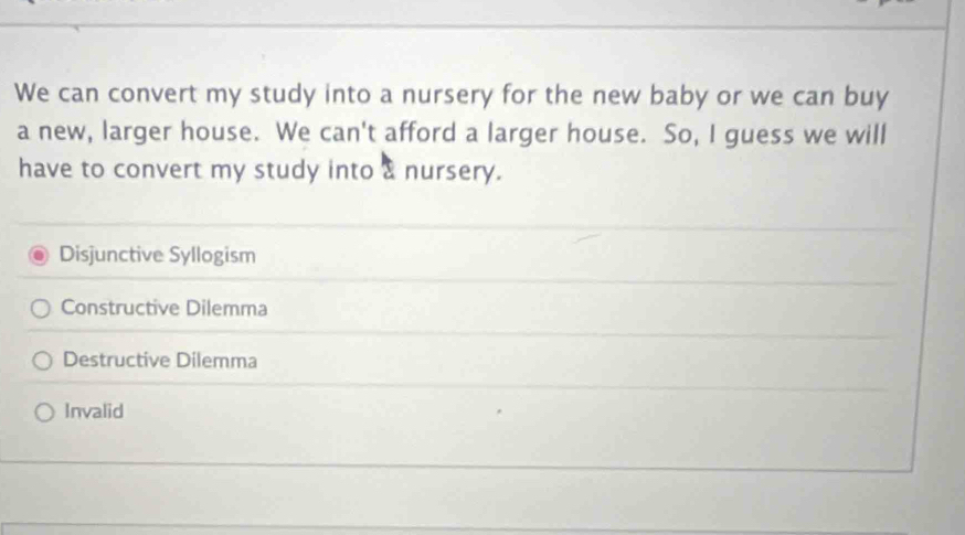 We can convert my study into a nursery for the new baby or we can buy
a new, larger house. We can't afford a larger house. So, I guess we will
have to convert my study into & nursery.
Disjunctive Syllogism
Constructive Dilemma
Destructive Dilemma
Invalid