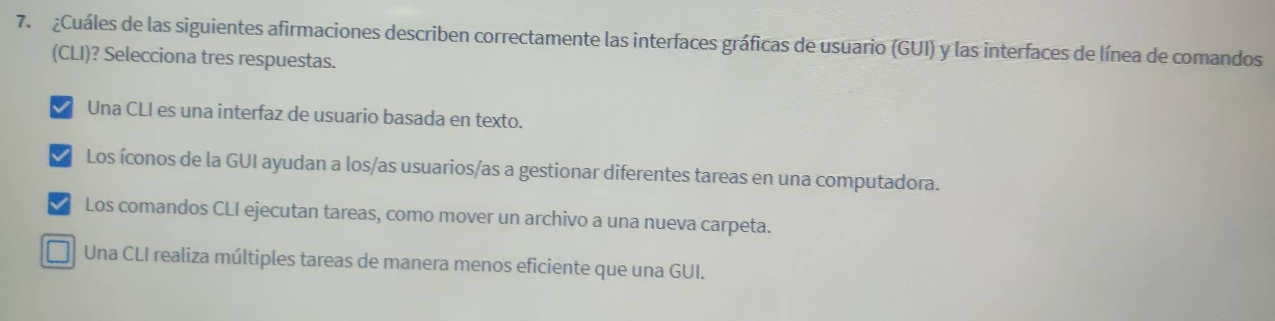 ¿Cuáles de las siguientes afirmaciones describen correctamente las interfaces gráficas de usuario (GUI) y las interfaces de línea de comandos
(CLI)? Selecciona tres respuestas.
Una CLI es una interfaz de usuario basada en texto.
I Los íconos de la GUI ayudan a los/as usuarios/as a gestionar diferentes tareas en una computadora.
I Los comandos CLI ejecutan tareas, como mover un archivo a una nueva carpeta.
Una CLI realiza múltiples tareas de manera menos eficiente que una GUI.