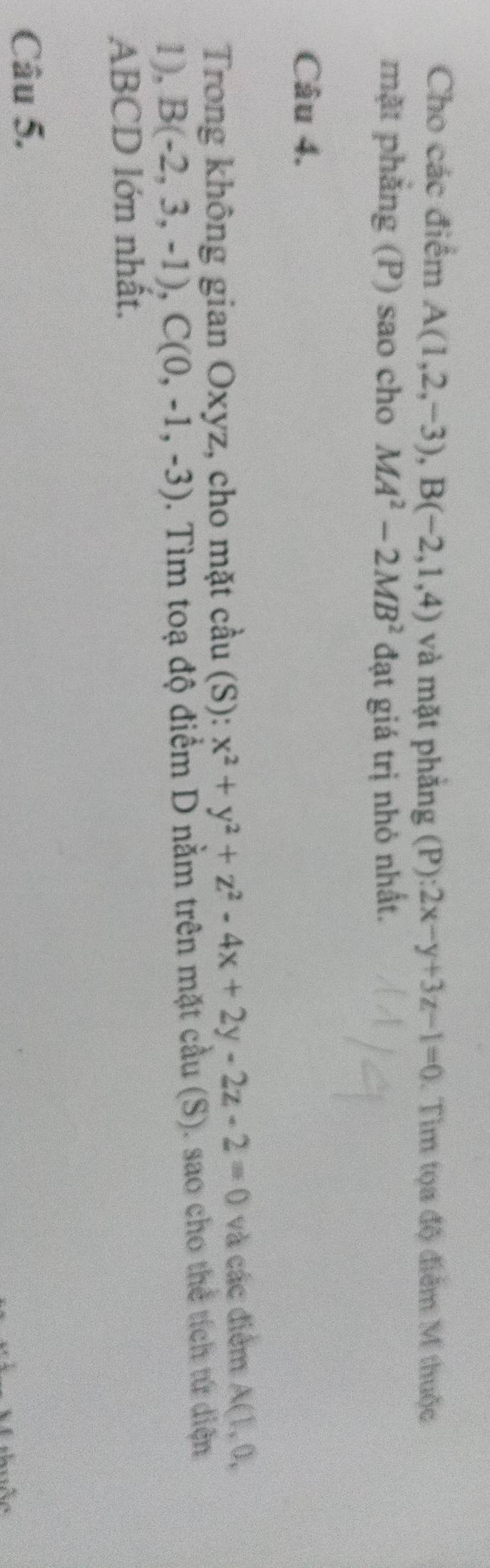 Cho các điểm A(1,2,-3), B(-2,1,4) và mặt phăng (P):2x-y+3z-1=0. Tìm tọa độ điểm M thuộc 
mặt phẳng (P) sao cho MA^2-2MB^2 đạt giá trị nhỏ nhất. 
Câu 4. 
Trong không gian Oxyz, cho mặt cầu (S): x^2+y^2+z^2-4x+2y-2z-2=0 và các điểm A(1,0,
1), B(-2,3,-1), C(0,-1,-3). Tìm toạ độ điểm D nằm trên mặt cầu (S). sao cho thể tích tứ diện
ABCD lớn nhất. 
Câu 5.