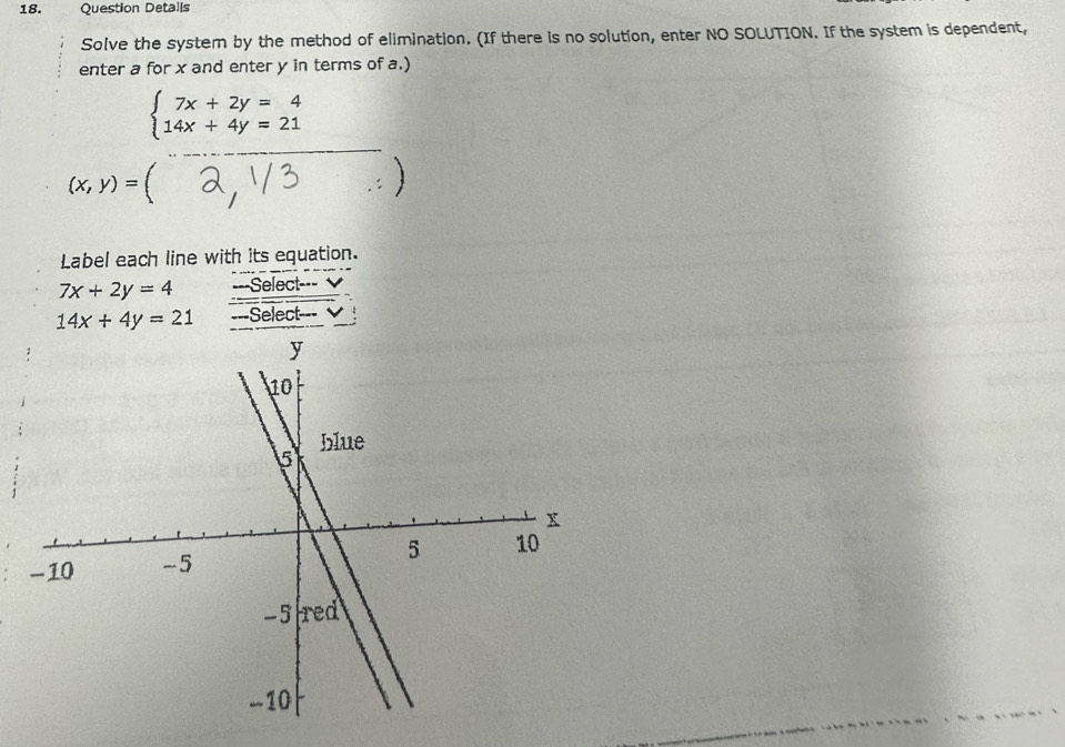 Question Detalls 
Solve the system by the method of elimination. (If there is no solution, enter NO SOLUTION. If the system is dependent, 
enter a for x and enter y in terms of a.)
beginarrayl 7x+2y=4 14x+4y=21endarray. (□)^
(x,y)=(.:) 
Label each line with its equation.
7x+2y=4 ===Select===
14x+4y=21 ===Select=-