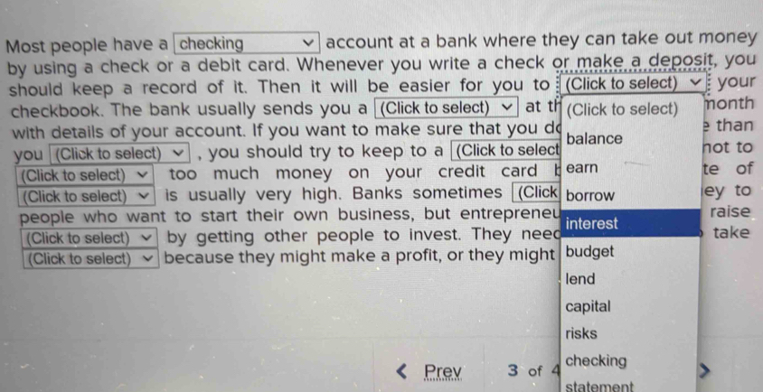 Most people have a checking account at a bank where they can take out money 
by using a check or a debit card. Whenever you write a check or make a deposit, you 
should keep a record of it. Then it will be easier for you to (Click to select) your 
checkbook. The bank usually sends you a (Click to select) at th (Click to select) month 
with details of your account. If you want to make sure that you do balance e than 
you (Click to select) , you should try to keep to a (Click to select hot to 
(Click to select) too much money on your credit card b earn te of 
(Click to select) is usually very high. Banks sometimes (Click borrow ey to 
people who want to start their own business, but entrepreneu interest raise 
(Click to select) by getting other people to invest. They need take 
(Click to select) because they might make a profit, or they might budget 
lend 
capital 
risks 
Prev 3 of 4 checking 
statement