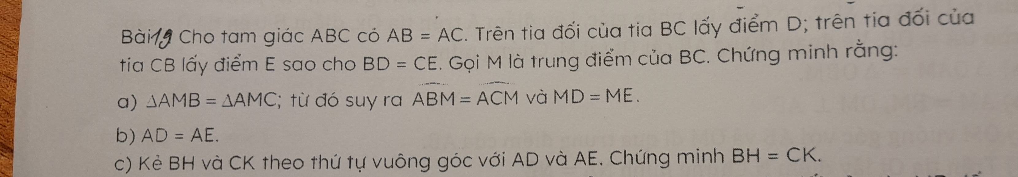 Bài Cho tam giác ABC có AB=AC. Trên tia đối của tia BC lấy điểm D; trên tia đối của 
tia CB lấy điểm E sao cho BD=CE. Gọi M là trung điểm của BC. Chứng minh rằng: 
a) △ AMB=△ AMC :; từ đó suy ra widehat ABM=widehat ACM và MD=ME. 
b) AD=AE. 
c) Kẻ BH và CK theo thứ tự vuông góc với AD và AE. Chứng minh BH=CK.