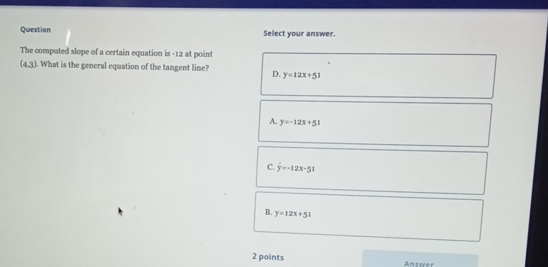 Question Select your answer.
The computed slope of a certain equation is -12 at point
(4,3). What is the general equation of the tangent line?
D. y=12x+51
A. y=-12x+51
C. y=-12x-51
B. y=12x+51
2 points Answer