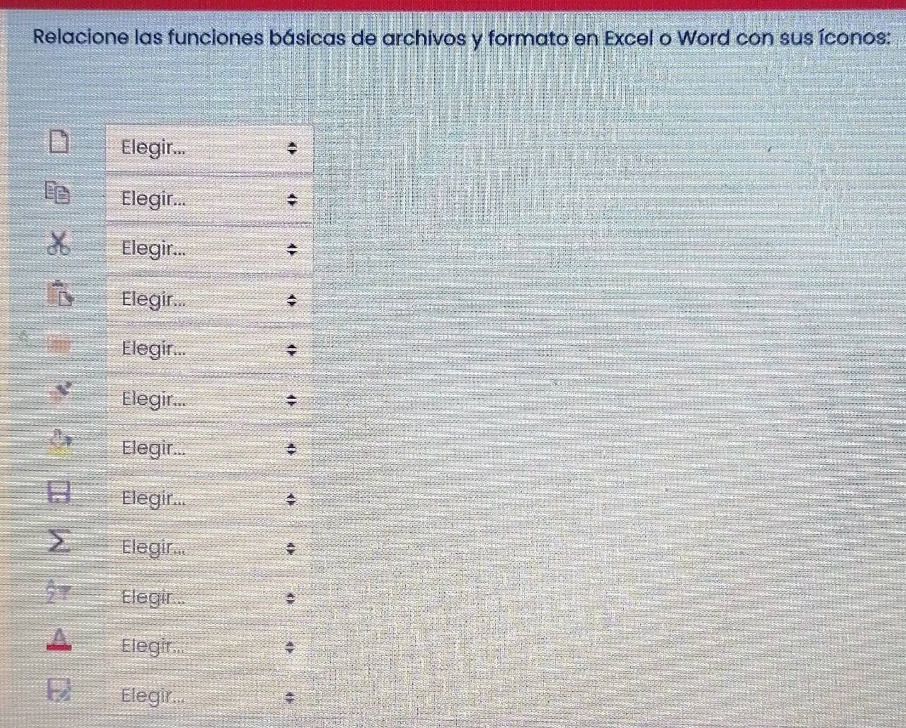 Relacione las funciones básicas de archivos y formato en Excel o Word con sus íconos: 
Elegir... ; 
Elegir... ; 
Elegir... ; 
Elegir... ; 
Elegir... ; 
Elegir... 
Elegir... ; 
Elegir... ; 
Elegir... ; 
Elegir... : 
Elegir... 4 
Elegir. ;