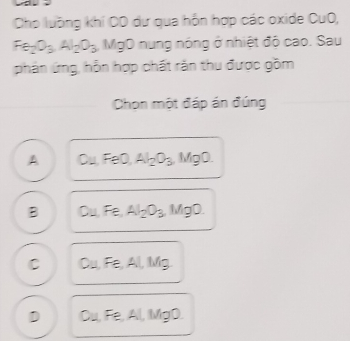 Cho luồng khí CD dư qua hỗn hợp các oxide CuO,
Fa_2O_3, Al_2O_3 MgO nung nóng ở nhiệt độ cao. Sau
phản ứng, hỗn hợp chất răn thu được gồm
Chọn một đáp án đúng
A OU FeO, Al_2O_3, MgO.
B D 1 Fe, Al_2O_3 MgO.
C Cu, Fe, Al, Mr
D Cu, F≌ A frac  MgD