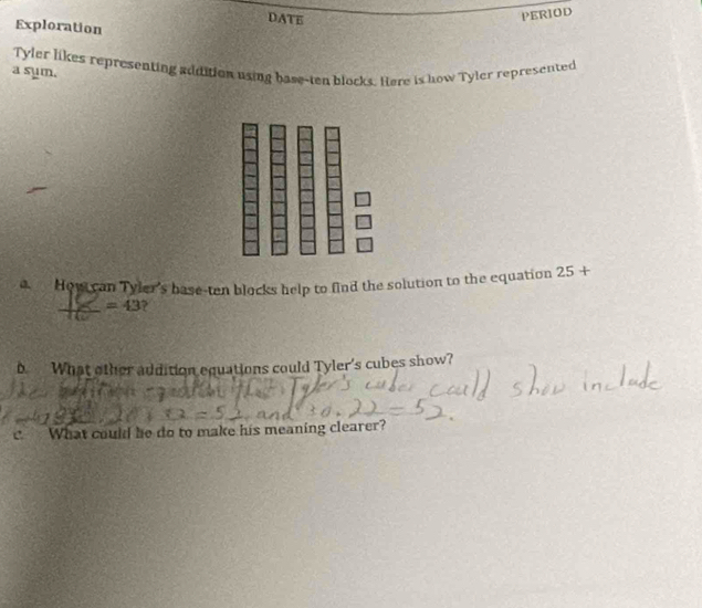 DATE 
PERIOD 
Exploration 
a sum. Tyler likes representing addition using base-ten blocks. Here is how Tyler represented 
a How can Tyler's base-ten blocks help to find the solution to the equation 25+
=43 ? 
b What other addition equations could Tyler's cubes show? 
c. What could he do to make his meaning clearer?