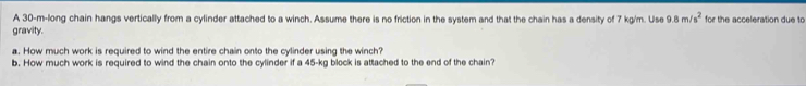 A 30-m -long chain hangs vertically from a cylinder attached to a winch. Assume there is no friction in the system and that the chain has a density of 7 kg/m. Use 9.8m/s^2 for the acceleration due to 
gravity. 
a. How much work is required to wind the entire chain onto the cylinder using the winch? 
b. How much work is required to wind the chain onto the cylinder if a 45-kg block is attached to the end of the chain?