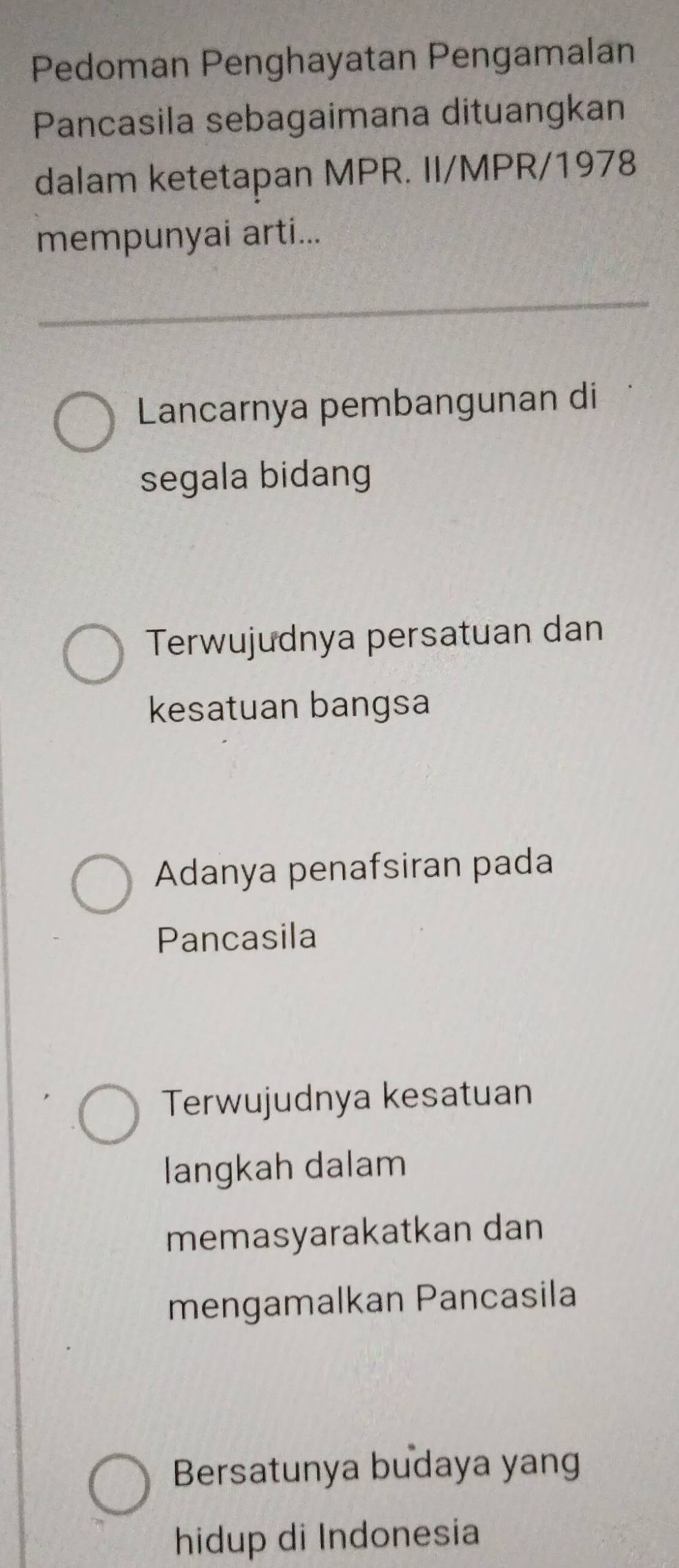 Pedoman Penghayatan Pengamalan
Pancasila sebagaimana dituangkan
dalam ketetapan MPR. II/MPR/1978
mempunyai arti...
Lancarnya pembangunan di
segala bidang
Terwujudnya persatuan dan
kesatuan bangsa
Adanya penafsiran pada
Pancasila
Terwujudnya kesatuan
langkah dalam
memasyarakatkan dan
mengamalkan Pancasila
Bersatunya budaya yang
hidup di Indonesia