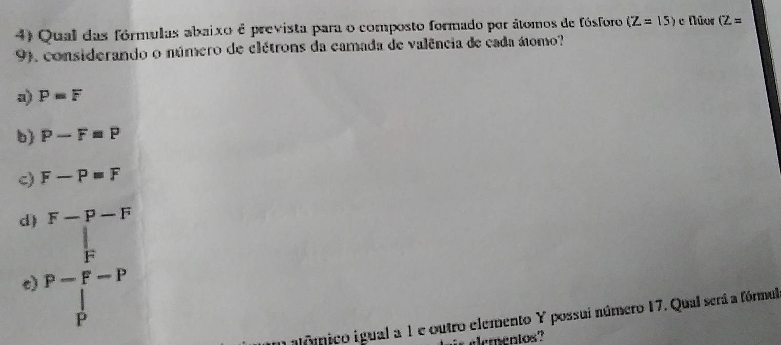 Qual das fórmulas abaixo é prevista para o composto formado por átomos de fósforo (Z=15) e Núor (Z=
9), considerando o número de clétrons da camada de valência de cada átomo?
a) P=F
b) P-F=P
c) F-P=F
F-P-F
d) P=frac (∈tlimits _P)^l(∈tlimits _P)^l-P
c)
glôico igual a 1 e outro elemento Y possui número 17. Qual será a fórmul
elementos?