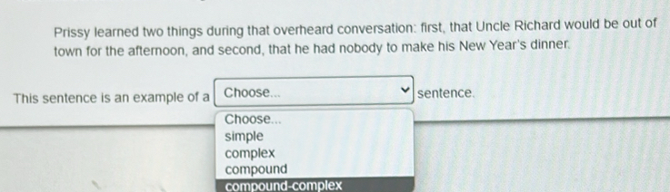 Prissy learned two things during that overheard conversation: first, that Uncle Richard would be out of
town for the afternoon, and second, that he had nobody to make his New Year's dinner.
This sentence is an example of a Choose... sentence.
Choose...
simple
complex
compound
compound-complex