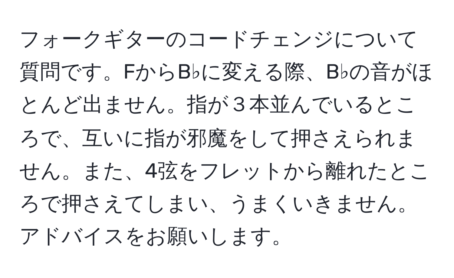 フォークギターのコードチェンジについて質問です。FからB♭に変える際、B♭の音がほとんど出ません。指が３本並んでいるところで、互いに指が邪魔をして押さえられません。また、4弦をフレットから離れたところで押さえてしまい、うまくいきません。アドバイスをお願いします。