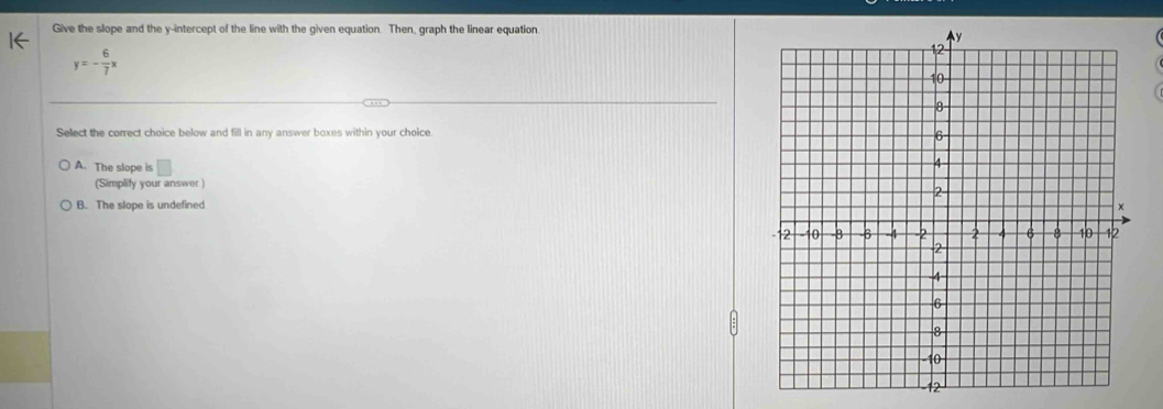 Give the slope and the y-intercept of the line with the given equation. Then, graph the linear equation.
y=- 6/7 x
Select the correct choice below and fill in any answer boxes within your choice.
A. The slope is □ 
(Simplify your answer )
B. The slope is undefined