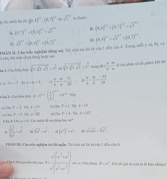 5: So sánh ba số: (0,4)^0.3,(0,7)^3.2 và sqrt 3^((0.2) ta được:
A. (0,7)^3,2) B. (0,4)^0,3
C. sqrt 3^((0.2) D. (0,4)^0,3)
PHÀN II. Câu trắc nghiệm đúng sai. Thí sinh trả lời từ câu 1 đến cầu 4. Trong mỗi y^5a),b),c),
bi câu, thí sinh chọn đúng hoặc sai.
ầu 1: Cho biểu thức sqrt[5](2· sqrt [3]2· sqrt 2)=2^(frac a)b vù sqrt[6](3· sqrt [3]3· sqrt 3)=3^(frac m)n trong đó ( a/b , m/n  là các phân số tối giản), khi đó:
a-b=-7 b) n-m=3 c)  a/b + m/n = 11/20  d)  a/b - m/n = (-35)/10 
Câu 2: Cho biểu thức A=3^(2x-1)· ( 1/3 )^2x-1+9^(x+1) Vậy:
a) Cho 3^x=2. Thì A=37 b) Cho 3^x=1. Thì A=15
c) Cho 3^x=3. Thì A=82 d) Cho 3^x=4. Thì A=147
Câu 3: Cho a>0 Các mệnh đề sau đúng hay sai?
a  sqrt(a^3)/sqrt[3](a^2) =a^(frac 5)6. b) sqrt[5](a^4)=a^(frac 4)5. c) (a^3)^2=a^5. d) sqrt(a)sqrt[3](a)=sqrt[6](a^5).
PHẢN III. Câu trắc nghiệm trã lời ngắn. Thí sinh trả lời từ câu 1 đến câu 6.
Câu 1: Rút gọn biểu thức sau: B=frac a^(frac 2)3(a^(-frac 1)3+a^(frac 2)3)a^(frac 1)3(a^(frac 1)3+a^(-frac 1)4) với a>0 ta được B=a^, 4  . Khi đó giá trị của m là bao nhiêu?
Cầu 2: Một ngyờ