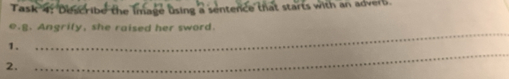 Task 4: Describe the image using a sentence that starts with an adverb. 
_ 
e.g. Angrily, she raised her sword. 
_ 
1. 
2.