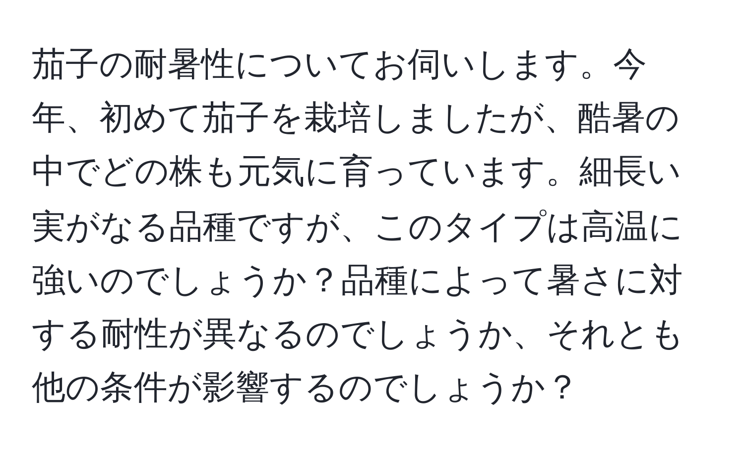 茄子の耐暑性についてお伺いします。今年、初めて茄子を栽培しましたが、酷暑の中でどの株も元気に育っています。細長い実がなる品種ですが、このタイプは高温に強いのでしょうか？品種によって暑さに対する耐性が異なるのでしょうか、それとも他の条件が影響するのでしょうか？