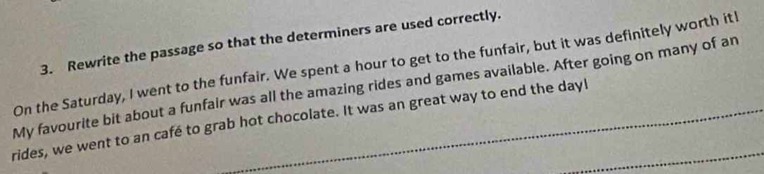 Rewrite the passage so that the determiners are used correctly. 
On the Saturday, I went to the funfair. We spent a hour to get to the funfair, but it was definitely worth it! 
My favourite bit about a funfair was all the amazing rides and games available. After going on many of an 
rides, we went to an café to grab hot chocolate. It was an great way to end the dayl