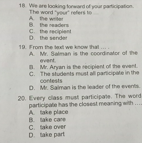 We are looking forward of your participation.
The word “your” refers to …
A. the writer
B. the readers
C. the recipient
D. the sender
19. From the text we know that ... .
A. Mr. Salman is the coordinator of the
event.
B. Mr. Aryan is the recipient of the event.
C. The students must all participate in the
contests
D. Mr. Salman is the leader of the events.
20. Every class must participate. The word
participate has the closest meaning with ...
A. take place
B. take care
C. take over
D. take part