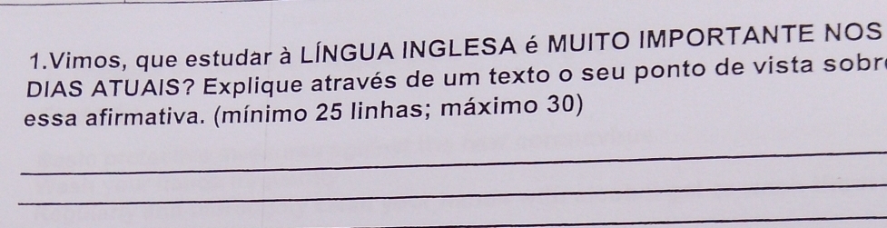 Vimos, que estudar à LÍNGUA INGLESA é MUITO IMPORTANTE NOS 
DIAS ATUAIS? Explique através de um texto o seu ponto de vista sobr 
essa afirmativa. (mínimo 25 linhas; máximo 30) 
_ 
_ 
_